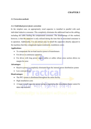 CHAPTER 3
3.1 Correction methods
3.1.1 Individual power factor correction
In the simplest case, an appropriately sized capacitor is installed in parallel with each
individual inductive consumer. This completely eliminates the additional load on the cabling,
including the cable feeding the compensated consumer. The disadvantage of this method,
however, is that the capacitor is only utilized during the time that its associated consumer is
in operation. Additionally, it is not always easy to install the capacitors directly adjacent to
the machines that they compensate (space constraints, installation costs).
Applications:
 To compensate the no-load reactive power of transformers
 For drives in continuous operation
 For drives with long power supply cables or cables whose cross section allows no
margin for error
Advantages:
 Reactive power is completely eliminated from the internal power distribution system
 Low costs per kvar
Disadvantages:
 The PFC system is distributed throughout the entire facility
 High installation costs
 A larger overall capacitor power rating is required as the coincidence factor cannot be
taken into account.
 