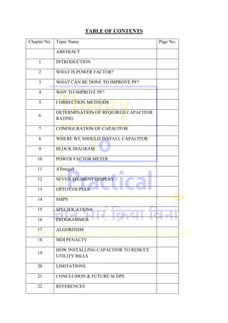 TABLE OF CONTENTS
Chapter No. Topic Name Page No.
ABSTRACT
1 INTRODUCTION
2 WHAT IS POWER FACTOR?
3 WHAT CAN BE DONE TO IMPROVE PF?
4 WHY TO IMPROVE PF?
5 CORRECTION METHODS
6
DETERMINATION OF REQUIRED CAPACITOR
RATING
7 CONFIGURATION OF CAPACITOR
8 WHERE WE SHOULD INSTALL CAPACITOR
9 BLOCK DIAGRAM
10 POWER FACTOR METER
11 ATmega8
12 SEVEN SEGMENT DISPLAY
13 OPTO COUPLER
14 SMPS
15 SPECIFICATIONS
16 PROGRAMMER
17 ALGORITHM
18 MDI PENALTY
19
HOW INSTALLING CAPACITOR TO REDUCE
UTILITY BILLS
20 LIMITATIONS
21 CONCLUSION & FUTURE SCOPE
22 REFERENCES
 
