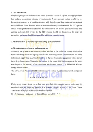 4.1.3 Consumer list
When designing a new installation for a new plant or a section of a plant, it is appropriate to
first make an approximate estimate of requirements. A more accurate picture is achieved by
listing the consumers to be installed, together with their electrical data, by taking into account
the coincidence factor. In cases where a later extension may be considered, the PFC system
should be designed and installed so that the extension will not involve great expenditure. The
cabling and protected circuits to the PFC system should be dimensioned to cater for
expansion, and space should be reserved for additional capacitor units.
4.2 Determination of required capacitor rating by measurement
4.2.1 Measurement of current and power factor
Ammeters and power factor meters are often installed in the main low voltage distribution
board, but clamp meters are equally effective for measuring current. Measurements are made
in the main supply line (e.g. transformer) or in the line feeding the equipment whose power
factor is to be corrected. Measuring the voltage in the power distribution system at the same
time improves the accuracy of the calculation, or the rated voltage (e.g. 380 or 400 V) may
simply be used instead.
The active power P is calculated from the measured voltage V, apparent current IS and power
factor:
P =√3. V. IS. Cos. 10-3
If the target power factor cos φ has been specified, the capacitor power rating can be
calculated from the following formula. It is, however, simpler to read off the factor f from
Table 1 and multiply it by the calculated active power.
QC = P. (tan actual - tantarget) or from table we have, QC = P. f
 