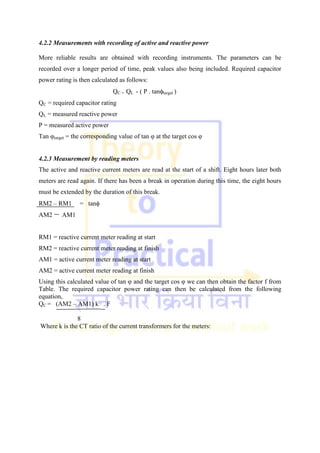 4.2.2 Measurements with recording of active and reactive power
More reliable results are obtained with recording instruments. The parameters can be
recorded over a longer period of time, peak values also being included. Required capacitor
power rating is then calculated as follows:
QC = QL - ( P . tantarget )
QC = required capacitor rating
QL = measured reactive power
P = measured active power
Tan φtarget = the corresponding value of tan φ at the target cos φ
4.2.3 Measurement by reading meters
The active and reactive current meters are read at the start of a shift. Eight hours later both
meters are read again. If there has been a break in operation during this time, the eight hours
must be extended by the duration of this break.
RM2 – RM1 = tan
AM2 AM1
RM1 = reactive current meter reading at start
RM2 = reactive current meter reading at finish
AM1 = active current meter reading at start
AM2 = active current meter reading at finish
Using this calculated value of tan φ and the target cos φ we can then obtain the factor f from
Table. The required capacitor power rating can then be calculated from the following
equation,
QC = (AM2 – AM1) k . F
8
Where k is the CT ratio of the current transformers for the meters:
 