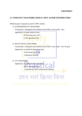 CHAPTER 5
5.1 TYPES OF CAPACITORS USED IN APFC AS PER CONSTRUCTION
Different types of capacitors used for APFC include:-
1) STANDARD DUTY CAPACITORS
Construction: rectangular and cylindrical (resin filled / resin coated – dry)
Application: a) steady inductive load.
b) Non linear up to 10 %
c) For agriculture duty.
2) HEAVY DUTY CAPACITORS
Construction: rectangular and cylindrical (resin filled / resin coated – dry/ oil/ gas)
Application: a) suitable for fluctuating load.
b) Non linear up to 20%
c) Harmonic filtering.
3) LT CAPACITORS
Application: a) suitable for fluctuating loads.
b) Non linear up to 20%
c) Suitable for APFC and harmonic filtering.
 