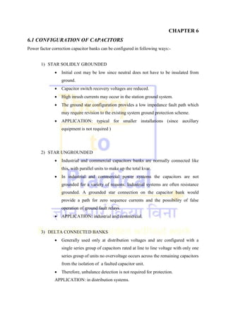 CHAPTER 6
6.1 CONFIGURATION OF CAPACITORS
Power factor correction capacitor banks can be configured in following ways:-
1) STAR SOLIDLY GROUNDED
 Initial cost may be low since neutral does not have to be insulated from
ground.
 Capacitor switch recovery voltages are reduced.
 High inrush currents may occur in the station ground system.
 The ground star configuration provides a low impedance fault path which
may require revision to the existing system ground protection scheme.
 APPLICATION: typical for smaller installations (since auxillary
equipment is not required )
2) STAR UNGROUNDED
 Industrial and commercial capacitors banks are normally connected like
this, with parallel units to make up the total kvar.
 In industrial and commercial power systems the capacitors are not
grounded for a variety of reasons. Industrial systems are often resistance
grounded. A grounded star connection on the capacitor bank would
provide a path for zero sequence currents and the possibility of false
operation of ground fault relays.
 APPLICATION: industrial and commercial.
3) DELTA CONNECTED BANKS
 Generally used only at distribution voltages and are configured with a
single series group of capacitors rated at line to line voltage with only one
series group of units no overvoltage occurs across the remaining capacitors
from the isolation of a faulted capacitor unit.
 Therefore, unbalance detection is not required for protection.
APPLICATION: in distribution systems.
 