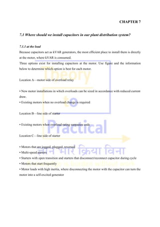 CHAPTER 7
7.1 Where should we install capacitors in our plant distribution system?
7.1.1 at the load
Because capacitors act as kVAR generators, the most efficient place to install them is directly
at the motor, where kVAR is consumed.
Three options exist for installing capacitors at the motor. Use figure and the information
below to determine which option is best for each motor.
Location A—motor side of overload relay
• New motor installations in which overloads can be sized in accordance with reduced current
draw.
• Existing motors when no overload change is required
Location B—line side of starter
• Existing motors when overload rating surpasses code
Location C—line side of starter
• Motors that are jogged, plugged, reversed
• Multi-speed motors
• Starters with open transition and starters that disconnect/reconnect capacitor during cycle
• Motors that start frequently
• Motor loads with high inertia, where disconnecting the motor with the capacitor can turn the
motor into a self-excited generator
 