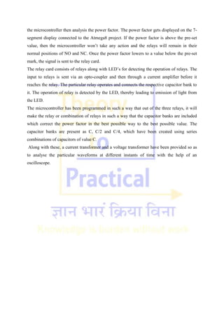 the microcontroller then analysis the power factor. The power factor gets displayed on the 7-
segment display connected to the Atmega8 project. If the power factor is above the pre-set
value, then the microcontroller won‘t take any action and the relays will remain in their
normal positions of NO and NC. Once the power factor lowers to a value below the pre-set
mark, the signal is sent to the relay card.
The relay card consists of relays along with LED‘s for detecting the operation of relays. The
input to relays is sent via an opto-coupler and then through a current amplifier before it
reaches the relay. The particular relay operates and connects the respective capacitor bank to
it. The operation of relay is detected by the LED, thereby leading to emission of light from
the LED.
The microcontroller has been programmed in such a way that out of the three relays, it will
make the relay or combination of relays in such a way that the capacitor banks are included
which correct the power factor in the best possible way to the best possible value. The
capacitor banks are present as C, C/2 and C/4, which have been created using series
combinations of capacitors of value C.
Along with these, a current transformer and a voltage transformer have been provided so as
to analyse the particular waveforms at different instants of time with the help of an
oscilloscope.
 
