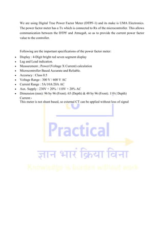 We are using Digital True Power Factor Meter (DTPF-1) and its make is UMA Electronics.
The power factor meter has a Tx which is connected to Rx of the microcontroller. This allows
communication between the DTPF and Atmega8, so as to provide the current power factor
value to the controller.
Following are the important specifications of the power factor meter:
 Display : 4-Digit bright red seven segment display
 Lag and Lead indication.
 Measurement ; Power/(Voltage X Current) calculation
 Microcontroller Based Accurate and Reliable.
 Accuracy : Class 0.5
 Voltage Range : 300 V / 600 V AC
 Current Range : 5A/10A/20A AC
 Aux. Supply : 230V + 20% / 110V + 20% AC
 Dimension (mm): 96 by 96 (Front). 65 (Depth) & 48 by 96 (Front). 110 ( Depth)
Current:-
This meter is not shunt based, so external CT can be applied without loss of signal
 