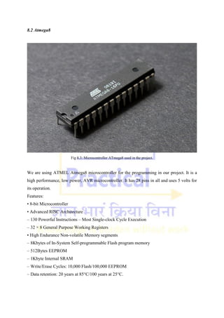 8.2 Atmega8
Fig 8.3: Microcontroller ATmega8 used in the project.
We are using ATMEL Atmega8 microcontroller for the programming in our project. It is a
high performance, low power, AVR microcontroller. It has 28 pins in all and uses 5 volts for
its operation.
Features:
• 8-bit Microcontroller
• Advanced RISC Architecture
– 130 Powerful Instructions – Most Single-clock Cycle Execution
– 32 × 8 General Purpose Working Registers
• High Endurance Non-volatile Memory segments
– 8Kbytes of In-System Self-programmable Flash program memory
– 512Bytes EEPROM
– 1Kbyte Internal SRAM
– Write/Erase Cycles: 10,000 Flash/100,000 EEPROM
– Data retention: 20 years at 85°C/100 years at 25°C.
 