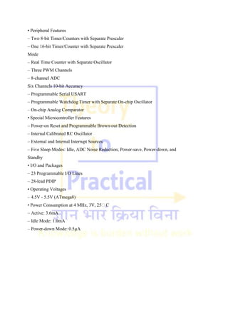 • Peripheral Features
– Two 8-bit Timer/Counters with Separate Prescaler
– One 16-bit Timer/Counter with Separate Prescaler
Mode
– Real Time Counter with Separate Oscillator
– Three PWM Channels
– 8-channel ADC
Six Channels 10-bit Accuracy
– Programmable Serial USART
– Programmable Watchdog Timer with Separate On-chip Oscillator
– On-chip Analog Comparator
• Special Microcontroller Features
– Power-on Reset and Programmable Brown-out Detection
– Internal Calibrated RC Oscillator
– External and Internal Interrupt Sources
– Five Sleep Modes: Idle, ADC Noise Reduction, Power-save, Power-down, and
Standby
• I/O and Packages
– 23 Programmable I/O Lines
– 28-lead PDIP
• Operating Voltages
– 4.5V - 5.5V (ATmega8)
• Power Consumption at 4 MHz, 3V, 25C
– Active: 3.6mA
– Idle Mode: 1.0mA
– Power-down Mode: 0.5µA
 