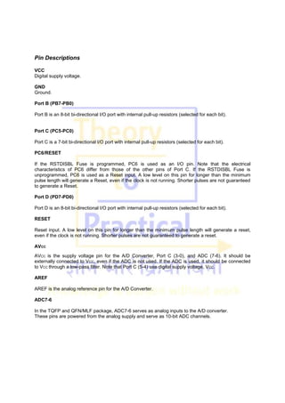 Pin Descriptions
VCC
Digital supply voltage.
GND
Ground.
Port B (PB7-PB0)
Port B is an 8-bit bi-directional I/O port with internal pull-up resistors (selected for each bit).
Port C (PC5-PC0)
Port C is a 7-bit bi-directional I/O port with internal pull-up resistors (selected for each bit).
PC6/RESET
If the RSTDISBL Fuse is programmed, PC6 is used as an I/O pin. Note that the electrical
characteristics of PC6 differ from those of the other pins of Port C. If the RSTDISBL Fuse is
unprogrammed, PC6 is used as a Reset input. A low level on this pin for longer than the minimum
pulse length will generate a Reset, even if the clock is not running. Shorter pulses are not guaranteed
to generate a Reset.
Port D (PD7-PD0)
Port D is an 8-bit bi-directional I/O port with internal pull-up resistors (selected for each bit).
RESET
Reset input. A low level on this pin for longer than the minimum pulse length will generate a reset,
even if the clock is not running. Shorter pulses are not guaranteed to generate a reset.
AVCC
AVCC is the supply voltage pin for the A/D Converter, Port C (3-0), and ADC (7-6). It should be
externally connected to VCC, even if the ADC is not used. If the ADC is used, it should be connected
to VCC through a low-pass filter. Note that Port C (5-4) use digital supply voltage, VCC.
AREF
AREF is the analog reference pin for the A/D Converter.
ADC7-6
In the TQFP and QFN/MLF package, ADC7-6 serves as analog inputs to the A/D converter.
These pins are powered from the analog supply and serve as 10-bit ADC channels.
 