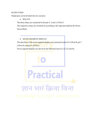 OUTPUT PINS
Output pins can be divided into two sections:
 RELAYS
The three relays are connected to the pins 5, 4 and 3 of Port C.
The respective relays are switched on according to the input provided by the Power
Factor Meter.
 SEVEN SEGMENT DISPLAY
The data lines of the seven segment display are connected to pins 0-5 of Port B, pin 7
of Port D, and pin 6 of Port C.
Seven segment displays are driven by the Selection lines S1, S2, S3 and S4.
 