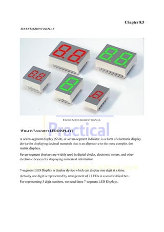 Chapter 8.5
SEVEN SEGMENT DISPLAY
FIG 8.6: SEVEN SEGMENT DISPLAY.
WHAT IS 7-SEGMENT LED DISPLAY?
A seven-segment display (SSD), or seven-segment indicator, is a form of electronic display
device for displaying decimal numerals that is an alternative to the more complex dot
matrix displays.
Seven-segment displays are widely used in digital clocks, electronic meters, and other
electronic devices for displaying numerical information.
7-segment LED Display is display device which can display one digit at a time.
Actually one digit is represented by arrangement of 7 LEDs in a small cubical box.
For representing 3 digit numbers, we need three 7-segment LED Displays.
 