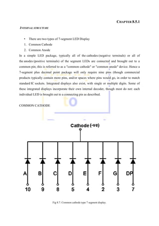 CHAPTER 8.5.1
INTERNAL STRUCTURE
• There are two types of 7-segment LED Display
1. Common Cathode
2. Common Anode
In a simple LED package, typically all of the cathodes (negative terminals) or all of
the anodes (positive terminals) of the segment LEDs are connected and brought out to a
common pin; this is referred to as a "common cathode" or "common anode" device. Hence a
7-segment plus decimal point package will only require nine pins (though commercial
products typically contain more pins, and/or spaces where pins would go, in order to match
standard IC sockets. Integrated displays also exist, with single or multiple digits. Some of
these integrated displays incorporate their own internal decoder, though most do not: each
individual LED is brought out to a connecting pin as described.
COMMON CATHODE
Fig 8.7: Common cathode type 7 segment display.
 