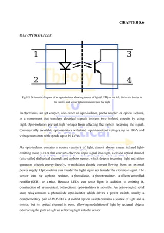 CHAPTER 8.6
8.6.1 OPTOCOUPLER
Fig 8.9: Schematic diagram of an opto-isolator showing source of light (LED) on the left, dielectric barrier in
the centre, and sensor (phototransistor) on the right
In electronics, an opt coupler, also called an opto-isolator, photo coupler, or optical isolator,
is a component that transfers electrical signals between two isolated circuits by using
light. Opto-isolators prevent high voltages from affecting the system receiving the signal.
Commercially available opto-isolators withstand input-to-output voltages up to 10 kV and
voltage transients with speeds up to 10 kV/us.
An opto-isolator contains a source (emitter) of light, almost always a near infrared light-
emitting diode (LED), that converts electrical input signal into light, a closed optical channel
(also called dialectical channel, and a photo sensor, which detects incoming light and either
generates electric energy directly, or modulates electric current flowing from an external
power supply. Opto-isolator can transfer the light signal not transfer the electrical signal. The
sensor can be a photo resistor, a photodiode, a phototransistor, a silicon-controlled
rectifier (SCR) or a triac. Because LEDs can sense light in addition to emitting it,
construction of symmetrical, bidirectional opto-isolators is possible. An opto-coupled solid
state relay contains a photodiode opto-isolator which drives a power switch, usually a
complementary pair of MOSFETs. A slotted optical switch contains a source of light and a
sensor, but its optical channel is open, allowing modulation of light by external objects
obstructing the path of light or reflecting light into the sensor.
 
