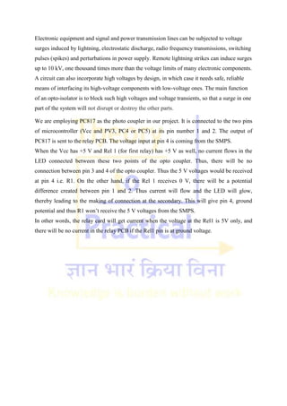 Electronic equipment and signal and power transmission lines can be subjected to voltage
surges induced by lightning, electrostatic discharge, radio frequency transmissions, switching
pulses (spikes) and perturbations in power supply. Remote lightning strikes can induce surges
up to 10 kV, one thousand times more than the voltage limits of many electronic components.
A circuit can also incorporate high voltages by design, in which case it needs safe, reliable
means of interfacing its high-voltage components with low-voltage ones. The main function
of an opto-isolator is to block such high voltages and voltage transients, so that a surge in one
part of the system will not disrupt or destroy the other parts.
We are employing PC817 as the photo coupler in our project. It is connected to the two pins
of microcontroller (Vcc and PV3, PC4 or PC5) at its pin number 1 and 2. The output of
PC817 is sent to the relay PCB. The voltage input at pin 4 is coming from the SMPS.
When the Vcc has +5 V and Rel 1 (for first relay) has +5 V as well, no current flows in the
LED connected between these two points of the opto coupler. Thus, there will be no
connection between pin 3 and 4 of the opto coupler. Thus the 5 V voltages would be received
at pin 4 i.e. R1. On the other hand, if the Rel 1 receives 0 V, there will be a potential
difference created between pin 1 and 2. Thus current will flow and the LED will glow,
thereby leading to the making of connection at the secondary. This will give pin 4, ground
potential and thus R1 won‘t receive the 5 V voltages from the SMPS.
In other words, the relay card will get current when the voltage at the Rel1 is 5V only, and
there will be no current in the relay PCB if the Rel1 pin is at ground voltage.
 