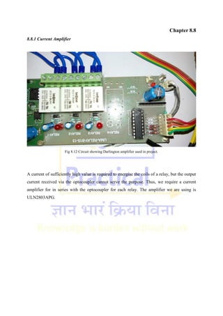 Chapter 8.8
8.8.1 Current Amplifier
Fig 8.12 Circuit showing Darlington amplifier used in project.
A current of sufficiently high value is required to energise the coils of a relay, but the output
current received via the optocoupler cannot serve the purpose. Thus, we require a current
amplifier for in series with the optocoupler for each relay. The amplifier we are using is
ULN2803APG.
 