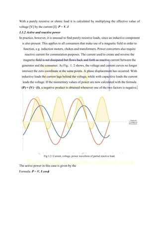 With a purely resistive or ohmic load it is calculated by multiplying the effective value of
voltage [V] by the current [I]: P = V. I
1.1.2 Active and reactive power
In practice, however, it is unusual to find purely resistive loads, since an inductive component
is also present. This applies to all consumers that make use of a magnetic field in order to
function, e.g. induction motors, chokes and transformers. Power converters also require
reactive current for commutation purposes. The current used to create and reverse the
magnetic field is not dissipated but flows back and forth as reactive current between the
generator and the consumer. As Fig.: 1. 2 shows, the voltage and current curves no longer
intersect the zero coordinate at the same points. A phase displacement has occurred. With
inductive loads the current lags behind the voltage, while with capacitive loads the current
leads the voltage. If the momentary values of power are now calculated with the formula
(P) = (V) · (I), a negative product is obtained whenever one of the two factors is negative...
Fig 1.2: Current, voltage, power waveform of partial reactive load.
The active power in this case is given by the
Formula: P = V. I cos
 
