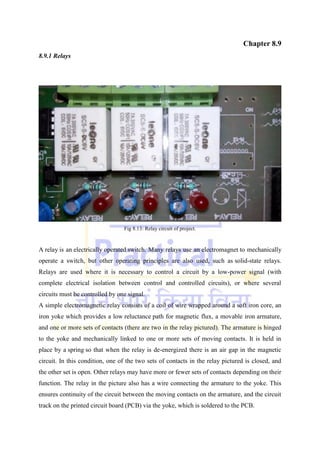 Chapter 8.9
8.9.1 Relays
Fig 8.13: Relay circuit of project.
A relay is an electrically operated switch. Many relays use an electromagnet to mechanically
operate a switch, but other operating principles are also used, such as solid-state relays.
Relays are used where it is necessary to control a circuit by a low-power signal (with
complete electrical isolation between control and controlled circuits), or where several
circuits must be controlled by one signal.
A simple electromagnetic relay consists of a coil of wire wrapped around a soft iron core, an
iron yoke which provides a low reluctance path for magnetic flux, a movable iron armature,
and one or more sets of contacts (there are two in the relay pictured). The armature is hinged
to the yoke and mechanically linked to one or more sets of moving contacts. It is held in
place by a spring so that when the relay is de-energized there is an air gap in the magnetic
circuit. In this condition, one of the two sets of contacts in the relay pictured is closed, and
the other set is open. Other relays may have more or fewer sets of contacts depending on their
function. The relay in the picture also has a wire connecting the armature to the yoke. This
ensures continuity of the circuit between the moving contacts on the armature, and the circuit
track on the printed circuit board (PCB) via the yoke, which is soldered to the PCB.
 