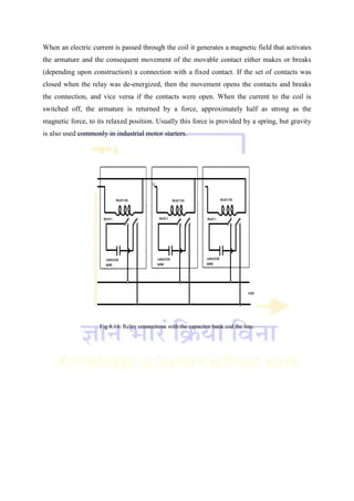 When an electric current is passed through the coil it generates a magnetic field that activates
the armature and the consequent movement of the movable contact either makes or breaks
(depending upon construction) a connection with a fixed contact. If the set of contacts was
closed when the relay was de-energized, then the movement opens the contacts and breaks
the connection, and vice versa if the contacts were open. When the current to the coil is
switched off, the armature is returned by a force, approximately half as strong as the
magnetic force, to its relaxed position. Usually this force is provided by a spring, but gravity
is also used commonly in industrial motor starters.
Fig 8.14: Relay connections with the capacitor bank and the line.
 