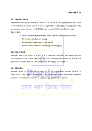 CHAPTER 10
10.1 PROGRAMMER
Programmer used in our project is USBasp. It is a USB in circuit programmer for Atmel
AVR controllers. It simply consists of an ATMega8 and a couple of passive components. The
programmer uses a firmware – only USB driver, no special USB controller is needed.
FEATURES
 Works under multiple platforms. Linux, Mac OS and windows are tested.
 No special controllers are needed.
 Programming speed is up to 5 Kb/second.
 Planned: serial interface to target (e.g. for debugging).
10.2 COMPILER
Compiler used in the project is WinAVR. It is a suite of executable, open source software
development tool for Atmel AVR series of RISC microprocessors hosted on WINDOWS
platform. It includes the GNU GCC compiler for AVR target for C and C++.
10.3 BURNER
Extreme Burner – AVR is used in the project. It is a full graphical user interface (GUI) AVR
series of MCU that supports several types of clock sources for various applications. It enables
us to read and write a RC oscillator or a perfect high speed crystal oscillator.
 