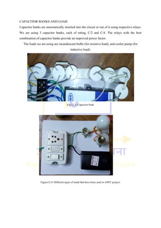 CAPACITOR BANKS AND LOAD
Capacitor banks are automatically inserted into the circuit or out of it using respective relays.
We are using 3 capacitor banks, each of rating, C/2 and C/4. The relays with the best
combination of capacitor banks provide an improved power factor.
The loads we are using are incandescent bulbs (for resistive load), and cooler pump (for
inductive load).
Fig 12.3: Capacitor bank
Figure12.4: Different types of loads that have been used in APFC project.
 