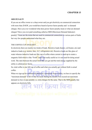CHAPTER 13
MDI PENALTY
If you are an office owner or a shop owner and you get electricity on commercial connection
with more than 20 KW, you would have heard of power factor penalty and / or demand
charges. Have you ever wondered what does power factor penalty mean or what are demand
charges? Have you ever paid something called as MDI (Maximum Demand Indicator)
penalty? These are the terms that are used in commercial connections in various parts of India
but very few people understand what they are.
THE COFFEE CUP ANALOGY
In electricity there are mainly two kinds of loads. Resistive loads (heater, coil heater, etc) and
inductive loads (e.g. motors, fans, A.C, refrigerators etc). Resistive loads are like glass of
water whereas inductive loads are like cup of coffee where current is used up to create a
magnetic field which is like ―Froth‖ and is not really useful as it is not used for doing actual
work. The ratio between the actual work that you get and the total energy supplied by the
utility is called power factor.
So, total coffee is one full cup of coffee and what you actually get without froth is actual
coffee.
When we sign up for commercial electricity connection from a utility, we have to specify the
―maximum demand‖ in KVA that we need. During the month if we exceed our maximum
demand we have to pay penalty i.e. extra charges for the same. That is the MDI penalty that
appears on electricity bills.
 