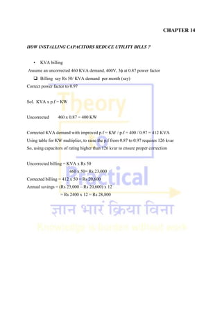 CHAPTER 14
HOW INSTALLING CAPACITORS REDUCE UTILITY BILLS 
• KVA billing
Assume an uncorrected 460 KVA demand, 400V, 3 at 0.87 power factor
 Billing say Rs 50/ KVA demand per month (say)
Correct power factor to 0.97
Sol. KVA x p.f = KW
Uncorrected 460 x 0.87 = 400 KW
Corrected KVA demand with improved p.f = KW / p.f = 400 / 0.97 = 412 KVA
Using table for KW multiplier, to raise the p.f from 0.87 to 0.97 requires 126 kvar
So, using capacitors of rating higher than 126 kvar to ensure proper correction
Uncorrected billing = KVA x Rs 50
460 x 50= Rs 23,000
Corrected billing = 412 x 50 = Rs 20,600
Annual savings = (Rs 23,000 – Rs 20,600) x 12
= Rs 2400 x 12 = Rs 28,800
 