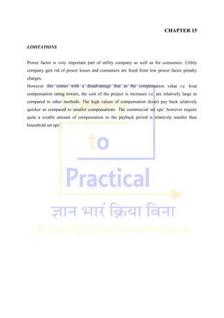 CHAPTER 15
LIMITATIONS
Power factor is very important part of utility company as well as for consumers. Utility
company gets rid of power losses and consumers are freed from low power factor penalty
charges.
However this comes with a disadvantage that as the compensation value i.e. kvar
compensation rating lowers, the cost of the project is increases i.e. are relatively large as
compared to other methods. The high values of compensation (kvar) pay back relatively
quicker as compared to smaller compensations. The commercial set ups‘ however require
quite a sizable amount of compensation so the payback period is relatively smaller than
household set ups‘.
 