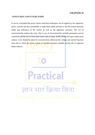 CHAPTER 16
CONCLUSION AND FUTURE SCOPE
It can be concluded that power factor correction techniques can be applied to the industries,
power systems and also households to make them stable and due to that the system becomes
stable and efficiency of the system as well as the apparatus increases. The use of
microcontroller reduces the costs. Due to use of microcontroller multiple parameters can be
controlled and the use of extra hard wares such as timer, RAM, ROM and input output ports
reduces. Care should be taken for overcorrection otherwise the voltage and current becomes
more due to which the power system or machine becomes unstable and the life of capacitor
banks reduces.
 