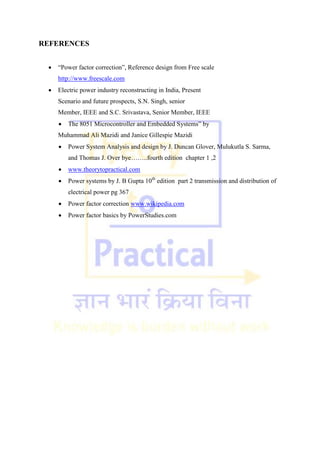 REFERENCES
 ―Power factor correction‖, Reference design from Free scale
http://www.freescale.com
 Electric power industry reconstructing in India, Present
Scenario and future prospects, S.N. Singh, senior
Member, IEEE and S.C. Srivastava, Senior Member, IEEE
 The 8051 Microcontroller and Embedded Systems‖ by
Muhammad Ali Mazidi and Janice Gillespie Mazidi
 Power System Analysis and design by J. Duncan Glover, Mulukutla S. Sarma,
and Thomas J. Over bye……..fourth edition chapter 1 ,2
 www.theorytopractical.com
 Power systems by J. B Gupta 10th
edition part 2 transmission and distribution of
electrical power pg 367
 Power factor correction www.wikipedia.com
 Power factor basics by PowerStudies.com
 