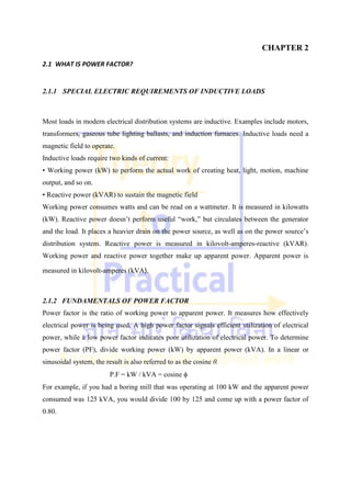 CHAPTER 2
2.1 WHAT IS POWER FACTOR?
2.1.1 SPECIAL ELECTRIC REQUIREMENTS OF INDUCTIVE LOADS
Most loads in modern electrical distribution systems are inductive. Examples include motors,
transformers, gaseous tube lighting ballasts, and induction furnaces. Inductive loads need a
magnetic field to operate.
Inductive loads require two kinds of current:
• Working power (kW) to perform the actual work of creating heat, light, motion, machine
output, and so on.
• Reactive power (kVAR) to sustain the magnetic field
Working power consumes watts and can be read on a wattmeter. It is measured in kilowatts
(kW). Reactive power doesn‘t perform useful ―work,‖ but circulates between the generator
and the load. It places a heavier drain on the power source, as well as on the power source‘s
distribution system. Reactive power is measured in kilovolt-amperes-reactive (kVAR).
Working power and reactive power together make up apparent power. Apparent power is
measured in kilovolt-amperes (kVA).
2.1.2 FUNDAMENTALS OF POWER FACTOR
Power factor is the ratio of working power to apparent power. It measures how effectively
electrical power is being used. A high power factor signals efficient utilization of electrical
power, while a low power factor indicates poor utilization of electrical power. To determine
power factor (PF), divide working power (kW) by apparent power (kVA). In a linear or
sinusoidal system, the result is also referred to as the cosine θ.
P.F = kW / kVA = cosine 
For example, if you had a boring mill that was operating at 100 kW and the apparent power
consumed was 125 kVA, you would divide 100 by 125 and come up with a power factor of
0.80.
 