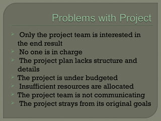  Only the project team is interested in
the end result
 No one is in charge
 The project plan lacks structure and
details
 The project is under budgeted
 Insufficient resources are allocated
 The project team is not communicating
 The project strays from its original goals
 