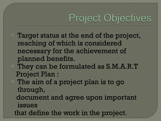  Target status at the end of the project,
reaching of which is considered
necessary for the achievement of
planned benefits.
 They can be formulated as S.M.A.R.T
Project Plan :
 The aim of a project plan is to go
through,
document and agree upon important
issues
that define the work in the project.
 