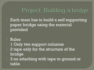  Each team has to build a self supporting
paper bridge using the material
provided
 Rules
 1 Only two support columns
 2 tape only for the structure of the
bridge
 3 no attaching with tape to ground or
table
 