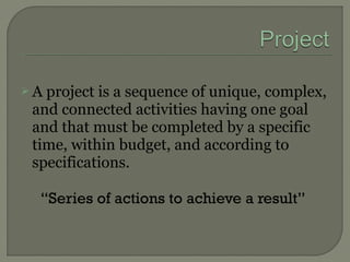  A project is a sequence of unique, complex,
and connected activities having one goal
and that must be completed by a specific
time, within budget, and according to
specifications.
“Series of actions to achieve a result”
 