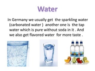 In Germany we usually get the sparkling water
(carbonated water ) another one is the tap
water which is pure without soda in it . And
we also get flavored water for more taste .
 
