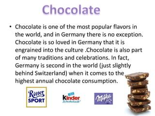 • Chocolate is one of the most popular flavors in
the world, and in Germany there is no exception.
Chocolate is so loved in Germany that it is
engrained into the culture .Chocolate is also part
of many traditions and celebrations. In fact,
Germany is second in the world (just slightly
behind Switzerland) when it comes to the
highest annual chocolate consumption.
 