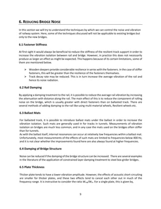 9
6. REDUCING BRIDGE NOISE
In this section we will try to understand the techniques by which we can control the noise and vibration
of railway system. Here, some of the techniques discussed will not be applicable to existing bridges but
only to the new bridges.
6.1 Fastener Stiffness
At first sight it would always be beneficial to reduce the stiffness of the resilient track support in order to
increase the vibration isolation between rail and bridge. However, in practice this does not necessarily
produce as larger an effect as might be expected. This happens because of its certain limitations, some of
them are mentioned below.
 Wooden sleepers provide considerable resilience in series with the fasteners. In the case of stiffer
fasteners, this will be greater than the resilience of the fasteners themselves.
 Track decay rate may be reduced. This is in turn increase the average vibration of the rail and
hence its noise radiation.
6.2 Rail Damping
By applying a damping treatment to the rail, it is possible to reduce the average rail vibration by increasing
the attenuation with distance along the rail. The main effect of this is to reduce the component of rolling
noise on the bridge, which is usually greater with direct fasteners than on ballasted track. There are
several methods of adding damping to the rail like using multi-material wheels, Resilient wheels etc.
6.3 Ballast Mats
For ballasted track, it is possible to introduce ballast mats under the ballast in order to increase the
vibration isolation. Such mats are generally used in for tracks in tunnels. Measurements of vibration
isolation on bridges are much less common, and in any case the mats used on the bridges often stiffer
than for tunnels.
As with the ballast itself, internal resonances can occur at relatively low frequencies within a ballast mat.
Unfortunately, most measurements of the effects of such mats are limited to frequencies below 400 Hz,
and it is not clear whether the improvements found here are also always found at higher frequencies.
6.4 Damping of Bridge Structure
Noise can be reduced if the damping of the bridge structure can be increased. There are several examples
in the literature of the application of constrained layer damping treatment to steel box girder bridges.
6.5 Plate Thickness
Thicker plate tends to have a lower vibration amplitude. However, the effects of acoustic short-circuiting
are smaller for thicker plates, and these two effects tend to cancel each other out in much of the
frequency range. It is instructive to consider the ratio Wrad/Win. For a single plate, this is given by,
 