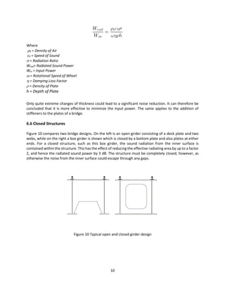 10
Where
0 = Density of Air
c0 = Speed of Sound
 = Radiation Ratio
Wrad= Radiated Sound Power
Win = Input Power
 = Rotational Speed of Wheel
 = Damping Loss Factor
 = Density of Plate
h = Depth of Plate
Only quite extreme changes of thickness could lead to a significant noise reduction. It can therefore be
concluded that it is more effective to minimize the input power. The same applies to the addition of
stiffeners to the plates of a bridge.
6.6 Closed Structures
Figure 10 compares two bridge designs. On the left is an open girder consisting of a deck plate and two
webs, while on the right a box girder is shown which is closed by a bottom plate and also plates at either
ends. For a closed structure, such as this box girder, the sound radiation from the inner surface is
contained within the structure. This has the effect of reducing the effective radiating area by up to a factor
2, and hence the radiated sound power by 3 dB. The structure must be completely closed, however, as
otherwise the noise from the inner surface could escape through any gaps.
Figure 10 Typical open and closed girder design
 
