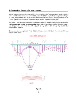 1
1. CHENAB RAIL BRIDGE – AN INTRODUCTION
Chenab Bridge, currently under construction is an arc type rail bridge, located between Bakkal and Kauri
in the Reasi district of Jammu and Kashmir (J&K), India. The 1,315m-long bridge is being built at a height
of 359m. The bridge will be 1,315 m (4,144 ft) long, with a 485 m (1,570 Ft.) trussed arch span 359 m
(1,178 Ft.) above the river Chenab and a 650 m (2,130 Ft.) long viaduct on the Kauri side1
.
The bridge is part of several bridges and tunnels which makes up the Katra-Laole Section of the USBRL
(Jammu Udhampur Srinagar Baramulla Railway Link) Project in Jammu and Kashmir. Another, smaller,
arch bridge in the link will be the 657 m (2,156 ft) long, 189 m (620 ft) high Anji Khad bridge
between Katra and Reasi.
Once construction is completed in March 2016, it will be the tallest rail bridge in the world. It will have a
lifespan of 120 years 2
.
Figure 1
 