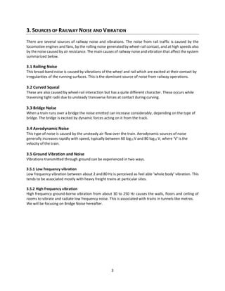 3
3. SOURCES OF RAILWAY NOISE AND VIBRATION
There are several sources of railway noise and vibrations. The noise from rail traffic is caused by the
locomotive engines and fans, by the rolling noise generated by wheel-rail contact, and at high speeds also
by the noise caused by air resistance. The main causes of railway noise and vibration that affect the system
summarized below.
3.1 Rolling Noise
This broad-band noise is caused by vibrations of the wheel and rail which are excited at their contact by
irregularities of the running surfaces. This is the dominant source of noise from railway operations.
3.2 Curved Squeal
These are also caused by wheel-rail interaction but has a quite different character. These occurs while
traversing tight radii due to unsteady transverse forces at contact during curving.
3.3 Bridge Noise
When a train runs over a bridge the noise emitted can increase considerably, depending on the type of
bridge. The bridge is excited by dynamic forces acting on it from the track.
3.4 Aerodynamic Noise
This type of noise is caused by the unsteady air flow over the train. Aerodynamic sources of noise
generally increases rapidly with speed, typically between 60 log10 V and 80 log10 V, where ‘V’ is the
velocity of the train.
3.5 Ground Vibration and Noise
Vibrations transmitted through ground can be experienced in two ways.
3.5.1 Low frequency vibration
Low frequency vibration between about 2 and 80 Hz is perceived as feel able ‘whole body’ vibration. This
tends to be associated mostly with heavy freight trains at particular sites.
3.5.2 High frequency vibration
High frequency ground-borne vibration from about 30 to 250 Hz causes the walls, floors and ceiling of
rooms to vibrate and radiate low frequency noise. This is associated with trains in tunnels like metros.
We will be focusing on Bridge Noise hereafter.
 