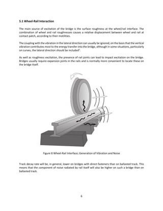 6
5.1 Wheel-Rail Interaction
The main source of excitation of the bridge is the surface roughness at the wheel/rail interface. The
combination of wheel and rail roughnesses causes a relative displacement between wheel and rail at
contact patch, according to their motilities.
The coupling with the vibration in the lateral direction can usually be ignored, on the basis that the vertical
vibration contributes most to the energy transfer into the bridge, although in some situations, particularly
on curves, the lateral direction should be included5
.
As well as roughness excitation, the presence of rail joints can lead to impact excitation on the bridge.
Bridges usually require expansion joints in the rails and is normally more convenient to locate these on
the bridge itself.
Figure 8 Wheel-Rail Interface; Generation of Vibration and Noise
Track decay rate will be, in general, lower on bridges with direct fasteners than on ballasted track. This
means that the component of noise radiated by rail itself will also be higher on such a bridge than on
ballasted track.
 
