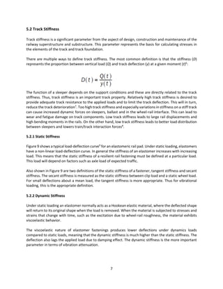 7
5.2 Track Stiffness
Track stiffness is a significant parameter from the aspect of design, construction and maintenance of the
railway superstructure and substructure. This parameter represents the basis for calculating stresses in
the elements of the track and track foundation.
There are multiple ways to define track stiffness. The most common definition is that the stiffness (D)
represents the proportion between vertical load (Q) and track deflection (y) at a given moment (t)6
:
The function of a sleeper depends on the support conditions and these are directly related to the track
stiffness. Thus, track stiffness is an important track property. Relatively high track stiffness is desired to
provide adequate track resistance to the applied loads and to limit the track deflection. This will in turn,
reduce the track deterioration7
. Too high track stiffness and especially variations in stiffness on a stiff track
can cause increased dynamic forces on sleepers, ballast and in the wheel-rail interface. This can lead to
wear and fatigue damage on track components. Low track stiffness leads to large rail displacements and
high bending moments in the rails. On the other hand, low track stiffness leads to better load distribution
between sleepers and lowers train/track interaction forces8
.
5.2.1 Static Stiffness
Figure 9 shows a typical load-deflection curve9
for an elastomeric rail pad. Under static loading, elastomers
have a non-linear load-deflection curve. In general the stiffness of an elastomer increases with increasing
load. This means that the static stiffness of a resilient rail fastening must be defined at a particular load.
This load will depend on factors such as axle load of expected traffic.
Also shown in Figure 9 are two definitions of the static stiffness of a fastener, tangent stiffness and secant
stiffness. The secant stiffness is measured as the static stiffness between clip load and a static wheel load.
For small deflections about a mean load, the tangent stiffness is more appropriate. Thus for vibrational
loading, this is the appropriate definition.
5.2.2 Dynamic Stiffness
Under static loading an elastomer normally acts as a Hookean elastic material, where the deflected shape
will return to its original shape when the load is removed. When the material is subjected to stresses and
strains that change with time, such as the excitation due to wheel-rail roughness, the material exhibits
viscoelastic behavior.
The viscoelastic nature of elastomer fastenings produces lower deflections under dynamics loads
compared to static loads, meaning that the dynamic stiffness is much higher than the static stiffness. The
deflection also lags the applied load due to damping effect. The dynamic stiffness is the more important
parameter in terms of vibration attenuation.
 