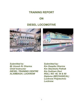 TRAINING REPORT 
ON 
DIESEL LOCOMOTIVE 
Submitted to: Submitted by: 
Mr Umesh Kr Sharma Km Deepika Sharma 
Chief Instructor Km Akanksha Pathak 
DIESEL TRAINING CENTRE Km Subham Devi 
ALAMBAGH, LUCKNOW ROLL NO: 40, 54 & 60 
1 
Diploma (MECHANICAL) 
Lucknow Polytechnic 
Lucknow 
 