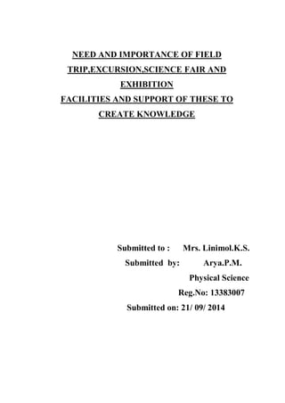 NEED AND IMPORTANCE OF FIELD TRIP,EXCURSION,SCIENCE FAIR AND 
EXHIBITION 
FACILITIES AND SUPPORT OF THESE TO CREATE KNOWLEDGE 
Submitted to : Mrs. Linimol.K.S. 
Submitted by: Arya.P.M. 
Physical Science 
Reg.No: 13383007 
Submitted on: 21/ 09/ 2014  