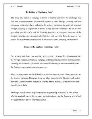 M.D COLLEGE BIG MAC INDEX 
10 | P a g e 
Definition of 'Exchange Rate' 
The price of a nation’s currency in terms of another currency. An exchange rate thus has two components, the domestic currency and a foreign currency, and can be quoted either directly or indirectly. In a direct quotation, the price of a unit of foreign currency is expressed in terms of the domestic currency. In an indirect quotation, the price of a unit of domestic currency is expressed in terms of the foreign currency. An exchange rate that does not have the domestic currency as one of the two currency components is known as a cross currency, or cross rate 
Investopedia explains 'Exchange Rate' 
An exchange rate has a base currency and a counter currency. In a direct quotation, the foreign currency is the base currency and the domestic currency is the counter currency. In an indirect quotation, the domestic currency is the base currency and the foreign currency is the counter currency. Most exchange rates use the US dollar as the base currency and other currencies as the counter currency. However, there are a few exceptions to this rule, such as the euro and Commonwealth currencies like the British pound, Australian dollar and New Zealand dollar. Exchange rates for most major currencies are generally expressed to four places after the decimal, except for currency quotations involving the Japanese yen, which are quoted to two places after the decimal. 
 