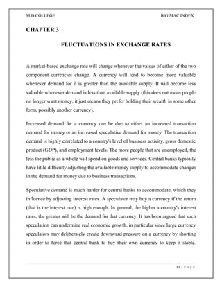 M.D COLLEGE BIG MAC INDEX 
11 | P a g e 
CHAPTER 3 
FLUCTUATIONS IN EXCHANGE RATES 
A market-based exchange rate will change whenever the values of either of the two component currencies change. A currency will tend to become more valuable whenever demand for it is greater than the available supply. It will become less valuable whenever demand is less than available supply (this does not mean people no longer want money, it just means they prefer holding their wealth in some other form, possibly another currency). 
Increased demand for a currency can be due to either an increased transaction demand for money or an increased speculative demand for money. The transaction demand is highly correlated to a country's level of business activity, gross domestic product (GDP), and employment levels. The more people that are unemployed, the less the public as a whole will spend on goods and services. Central banks typically have little difficulty adjusting the available money supply to accommodate changes in the demand for money due to business transactions. 
Speculative demand is much harder for central banks to accommodate, which they influence by adjusting interest rates. A speculator may buy a currency if the return (that is the interest rate) is high enough. In general, the higher a country's interest rates, the greater will be the demand for that currency. It has been argued that such speculation can undermine real economic growth, in particular since large currency speculators may deliberately create downward pressure on a currency by shorting in order to force that central bank to buy their own currency to keep it stable.  