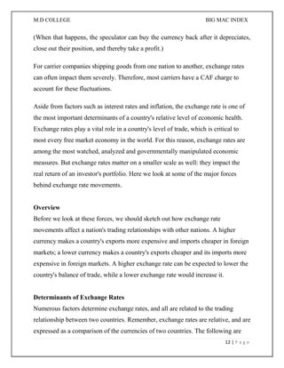 M.D COLLEGE BIG MAC INDEX 
12 | P a g e 
(When that happens, the speculator can buy the currency back after it depreciates, close out their position, and thereby take a profit.) 
For carrier companies shipping goods from one nation to another, exchange rates can often impact them severely. Therefore, most carriers have a CAF charge to account for these fluctuations. 
Aside from factors such as interest rates and inflation, the exchange rate is one of the most important determinants of a country's relative level of economic health. Exchange rates play a vital role in a country's level of trade, which is critical to most every free market economy in the world. For this reason, exchange rates are among the most watched, analyzed and governmentally manipulated economic measures. But exchange rates matter on a smaller scale as well: they impact the real return of an investor's portfolio. Here we look at some of the major forces behind exchange rate movements. Overview Before we look at these forces, we should sketch out how exchange rate movements affect a nation's trading relationships with other nations. A higher currency makes a country's exports more expensive and imports cheaper in foreign markets; a lower currency makes a country's exports cheaper and its imports more expensive in foreign markets. A higher exchange rate can be expected to lower the country's balance of trade, while a lower exchange rate would increase it. Determinants of Exchange Rates Numerous factors determine exchange rates, and all are related to the trading relationship between two countries. Remember, exchange rates are relative, and are expressed as a comparison of the currencies of two countries. The following are  