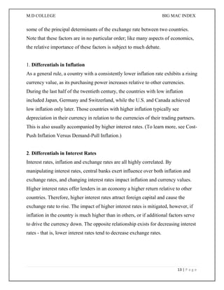 M.D COLLEGE BIG MAC INDEX 
13 | P a g e 
some of the principal determinants of the exchange rate between two countries. Note that these factors are in no particular order; like many aspects of economics, the relative importance of these factors is subject to much debate. 1. Differentials in Inflation As a general rule, a country with a consistently lower inflation rate exhibits a rising currency value, as its purchasing power increases relative to other currencies. During the last half of the twentieth century, the countries with low inflation included Japan, Germany and Switzerland, while the U.S. and Canada achieved low inflation only later. Those countries with higher inflation typically see depreciation in their currency in relation to the currencies of their trading partners. This is also usually accompanied by higher interest rates. (To learn more, see Cost- Push Inflation Versus Demand-Pull Inflation.) 2. Differentials in Interest Rates Interest rates, inflation and exchange rates are all highly correlated. By manipulating interest rates, central banks exert influence over both inflation and exchange rates, and changing interest rates impact inflation and currency values. Higher interest rates offer lenders in an economy a higher return relative to other countries. Therefore, higher interest rates attract foreign capital and cause the exchange rate to rise. The impact of higher interest rates is mitigated, however, if inflation in the country is much higher than in others, or if additional factors serve to drive the currency down. The opposite relationship exists for decreasing interest rates - that is, lower interest rates tend to decrease exchange rates. 
 
