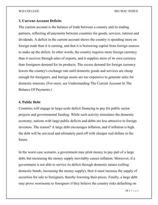 M.D COLLEGE BIG MAC INDEX 
14 | P a g e 
3. Current-Account Deficits The current account is the balance of trade between a country and its trading partners, reflecting all payments between countries for goods, services, interest and dividends. A deficit in the current account shows the country is spending more on foreign trade than it is earning, and that it is borrowing capital from foreign sources to make up the deficit. In other words, the country requires more foreign currency than it receives through sales of exports, and it supplies more of its own currency than foreigners demand for its products. The excess demand for foreign currency lowers the country's exchange rate until domestic goods and services are cheap enough for foreigners, and foreign assets are too expensive to generate sales for domestic interests. (For more, see Understanding The Current Account In The Balance Of Payments.) 4. Public Debt Countries will engage in large-scale deficit financing to pay for public sector projects and governmental funding. While such activity stimulates the domestic economy, nations with large public deficits and debts are less attractive to foreign investors. The reason? A large debt encourages inflation, and if inflation is high, the debt will be serviced and ultimately paid off with cheaper real dollars in the future. In the worst case scenario, a government may print money to pay part of a large debt, but increasing the money supply inevitably causes inflation. Moreover, if a government is not able to service its deficit through domestic means (selling domestic bonds, increasing the money supply), then it must increase the supply of securities for sale to foreigners, thereby lowering their prices. Finally, a large debt may prove worrisome to foreigners if they believe the country risks defaulting on  