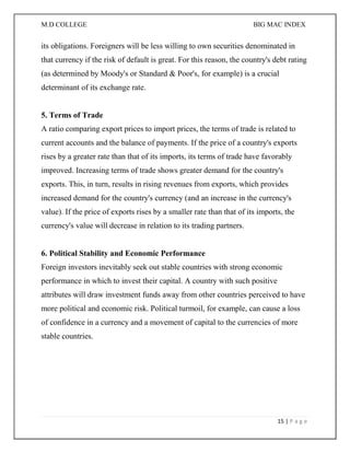 M.D COLLEGE BIG MAC INDEX 
15 | P a g e 
its obligations. Foreigners will be less willing to own securities denominated in that currency if the risk of default is great. For this reason, the country's debt rating (as determined by Moody's or Standard & Poor's, for example) is a crucial determinant of its exchange rate. 5. Terms of Trade A ratio comparing export prices to import prices, the terms of trade is related to current accounts and the balance of payments. If the price of a country's exports rises by a greater rate than that of its imports, its terms of trade have favorably improved. Increasing terms of trade shows greater demand for the country's exports. This, in turn, results in rising revenues from exports, which provides increased demand for the country's currency (and an increase in the currency's value). If the price of exports rises by a smaller rate than that of its imports, the currency's value will decrease in relation to its trading partners. 6. Political Stability and Economic Performance Foreign investors inevitably seek out stable countries with strong economic performance in which to invest their capital. A country with such positive attributes will draw investment funds away from other countries perceived to have more political and economic risk. Political turmoil, for example, can cause a loss of confidence in a currency and a movement of capital to the currencies of more stable countries. 
 