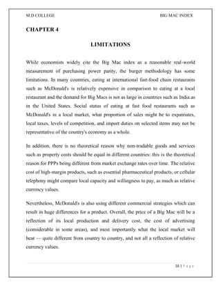 M.D COLLEGE BIG MAC INDEX 
16 | P a g e 
CHAPTER 4 
LIMITATIONS 
While economists widely cite the Big Mac index as a reasonable real-world measurement of purchasing power parity, the burger methodology has some limitations. In many countries, eating at international fast-food chain restaurants such as McDonald's is relatively expensive in comparison to eating at a local restaurant and the demand for Big Macs is not as large in countries such as India as in the United States. Social status of eating at fast food restaurants such as McDonald's in a local market, what proportion of sales might be to expatriates, local taxes, levels of competition, and import duties on selected items may not be representative of the country's economy as a whole. 
In addition, there is no theoretical reason why non-tradable goods and services such as property costs should be equal in different countries: this is the theoretical reason for PPPs being different from market exchange rates over time. The relative cost of high-margin products, such as essential pharmaceutical products, or cellular telephony might compare local capacity and willingness to pay, as much as relative currency values. 
Nevertheless, McDonald's is also using different commercial strategies which can result in huge differences for a product. Overall, the price of a Big Mac will be a reflection of its local production and delivery cost, the cost of advertising (considerable in some areas), and most importantly what the local market will bear — quite different from country to country, and not all a reflection of relative currency values.  